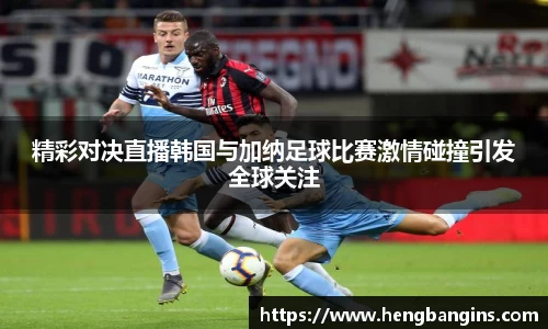 精彩对决直播韩国与加纳足球比赛激情碰撞引发全球关注